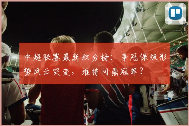 中超联赛最新积分榜:争冠保级形势风云突变,谁将问鼎冠军?