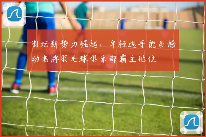羽坛新势力崛起,年轻选手能否撼动老牌羽毛球俱乐部霸主地位
