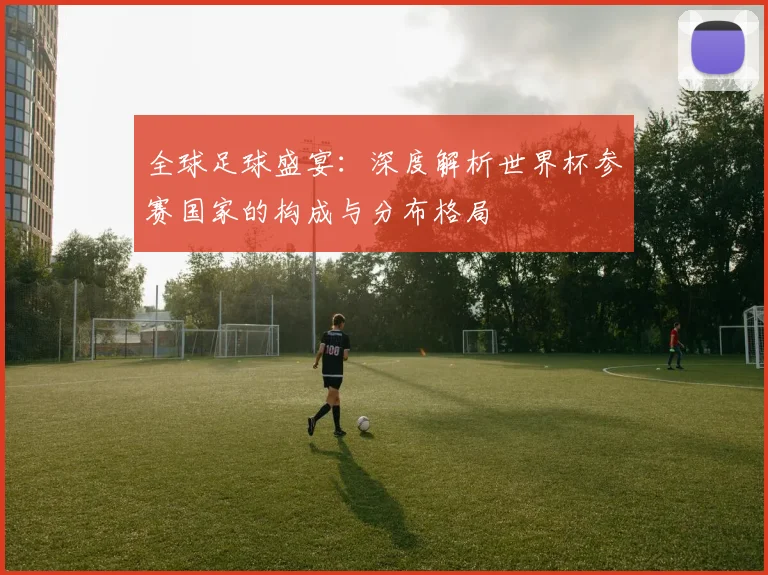 全球足球盛宴：深度解析世界杯参赛国家的构成与分布格局