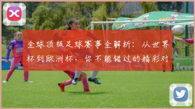全球顶级足球赛事全解析:从世界杯到欧洲杯,你不能错过的精彩对决