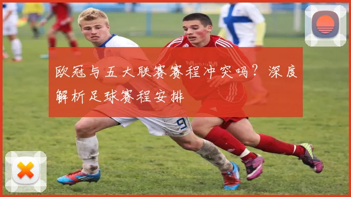 欧冠与五大联赛赛程冲突吗?深度解析足球赛程安排