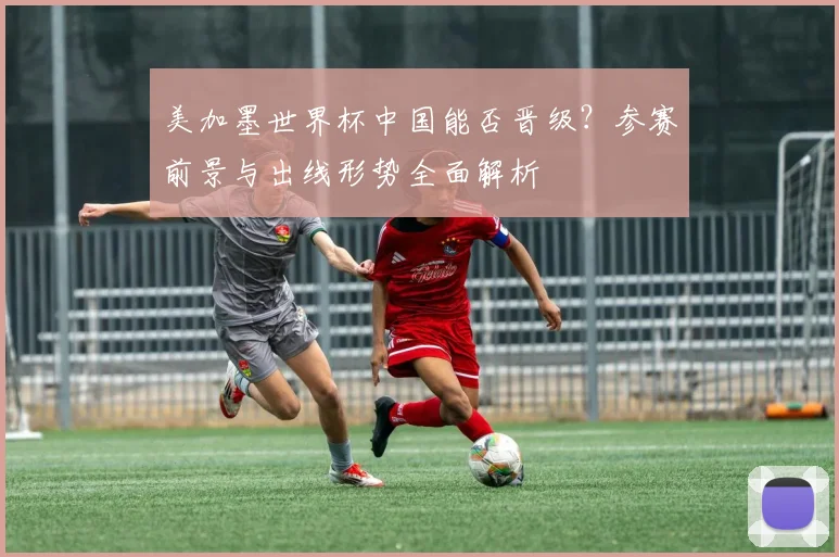 美加墨世界杯中国能否晋级?参赛前景与出线形势全面解析